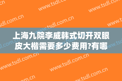 上海九院李威韩式切开双眼皮大楷需要多少费用?有哪些优势?(上海九院双眼皮手术费)