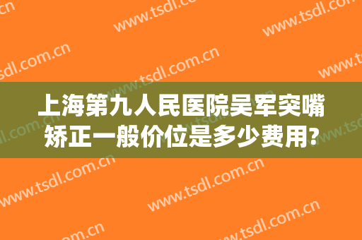 上海第九人民医院吴军突嘴矫正一般价位是多少费用?怎么样?(上海九院矫正多少钱)