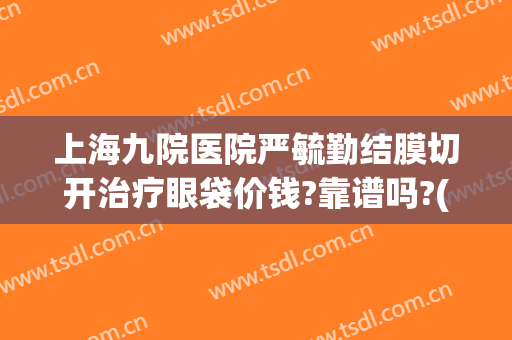 上海九院医院严毓勤结膜切开治疗眼袋价钱?靠谱吗?(上海九院哪位医生做眼袋好)