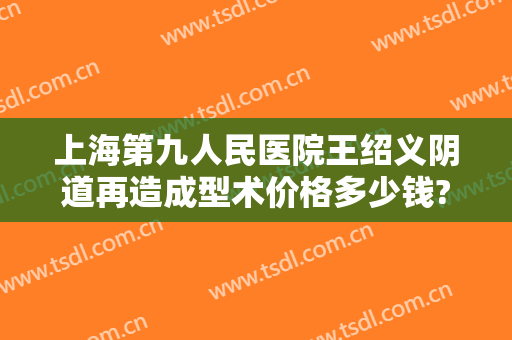 上海第九人民医院王绍义阴道再造成型术价格多少钱?好不好?