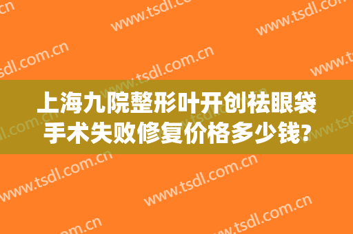 上海九院整形叶开创祛眼袋手术失败修复价格多少钱?效果怎么样?(上海第九整形美容医院割眼袋)