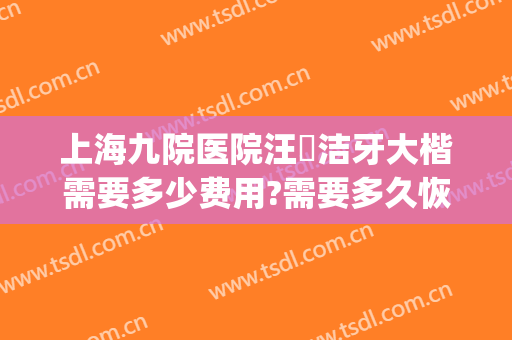 上海九院医院汪湧洁牙大楷需要多少费用?需要多久恢复?(上海九院汪涌拔牙)