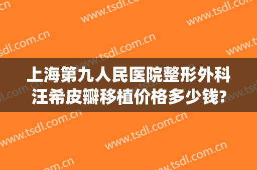 上海第九人民医院整形外科汪希皮瓣移植价格多少钱?需要多久恢复?(上海九院皮瓣移植的成功率)