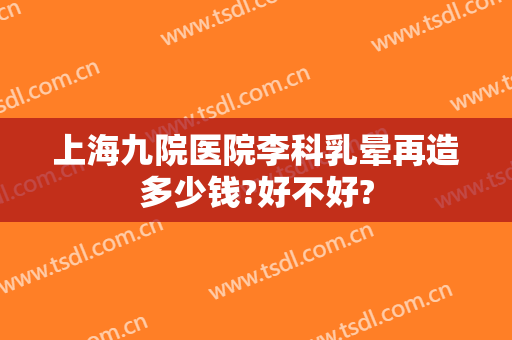 上海九院医院李科乳晕再造多少钱?好不好?