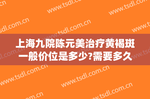 上海九院陈元美治疗黄褐斑一般价位是多少?需要多久恢复?(上海第九医院治疗黄褐斑)