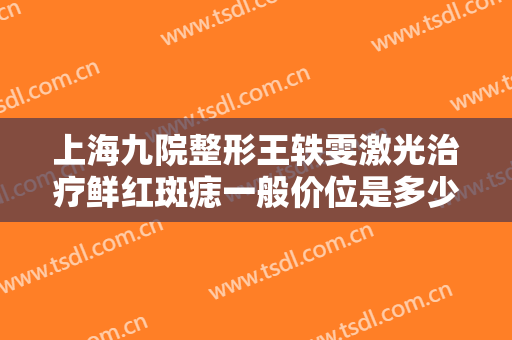 上海九院整形王轶雯激光治疗鲜红斑痣一般价位是多少费用?有哪些优势?