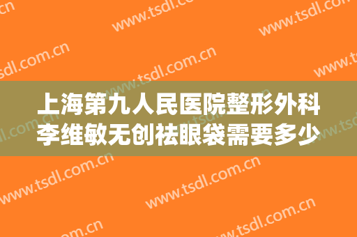 上海第九人民医院整形外科李维敏无创祛眼袋需要多少费用?怎么样?(上海第九人民医院眼部整形价格)