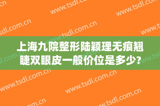 上海九院整形陆颖理无痕翘睫双眼皮一般价位是多少?有哪些优势?(上海第九人民医院整形双眼皮)