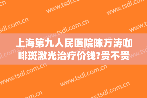 上海第九人民医院陈万涛咖啡斑激光治疗价钱?贵不贵?(上海九院咖啡斑激光要多少费用)