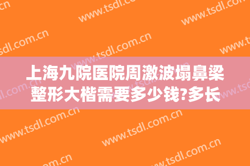 上海九院医院周激波塌鼻梁整形大楷需要多少钱?多长时间恢复?(上海九院整形鼻子)