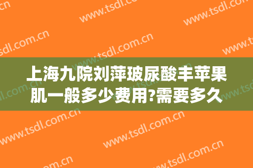 上海九院刘萍玻尿酸丰苹果肌一般多少费用?需要多久恢复?(上海九院玻尿酸下巴)