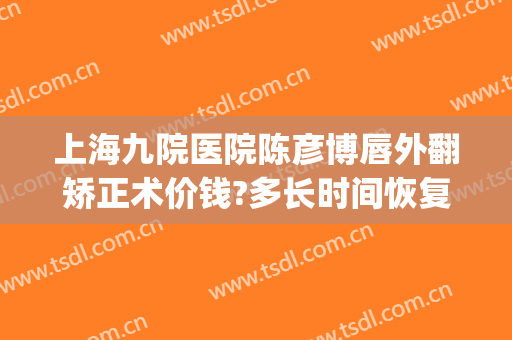上海九院医院陈彦博唇外翻矫正术价钱?多长时间恢复?(上海九院唇部整形手术价格)