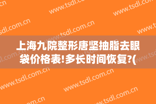 上海九院整形唐坚抽脂去眼袋价格表!多长时间恢复?(上海九医院割眼袋多少钱)