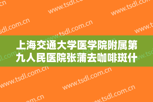 上海交通大学医学院附属第九人民医院张蒲去咖啡斑什么价格?效果怎么样?