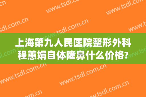 上海第九人民医院整形外科程蕙娟自体隆鼻什么价格?怎么样?(上海第九人民医院整形美容科的专家)