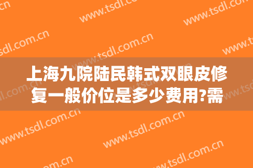 上海九院陆民韩式双眼皮修复一般价位是多少费用?需要多久恢复?(上海九院 双眼皮价格)