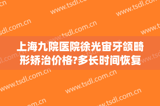 上海九院医院徐光宙牙颌畸形矫治价格?多长时间恢复?(上海九院正畸杨秩)