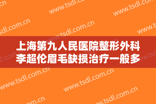 上海第九人民医院整形外科李超伦眉毛缺损治疗一般多少钱?可靠吗?