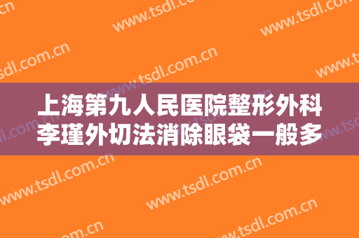 上海第九人民医院整形外科李瑾外切法消除眼袋一般多少钱?多长时间恢复?
