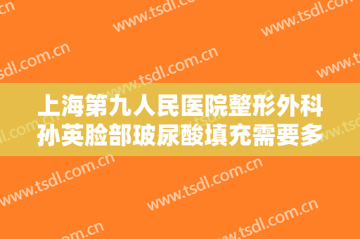 上海第九人民医院整形外科孙英脸部玻尿酸填充需要多少费用?怎么样?