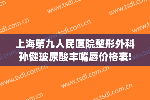 上海第九人民医院整形外科孙健玻尿酸丰嘴唇价格表!贵不贵?(上海第九人民医院整形外科专家电话)