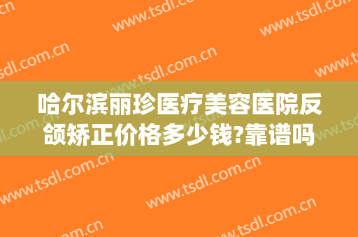 哈尔滨丽珍医疗美容医院反颌矫正价格多少钱?靠谱吗?(哈尔滨荣美医疗整形医院)