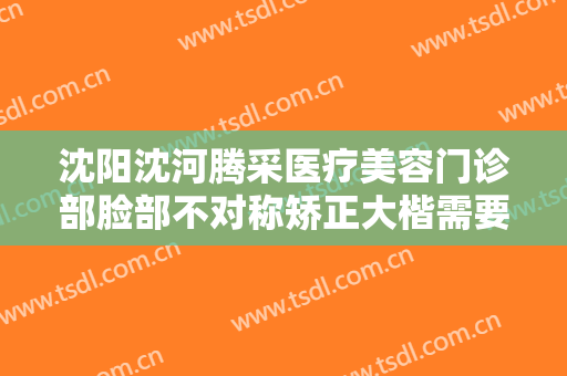 沈阳沈河腾采医疗美容门诊部脸部不对称矫正大楷需要多少费用?好不好?