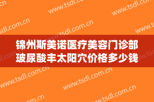锦州斯美诺医疗美容门诊部玻尿酸丰太阳穴价格多少钱?好不好?(锦州斯美诺双眼皮)