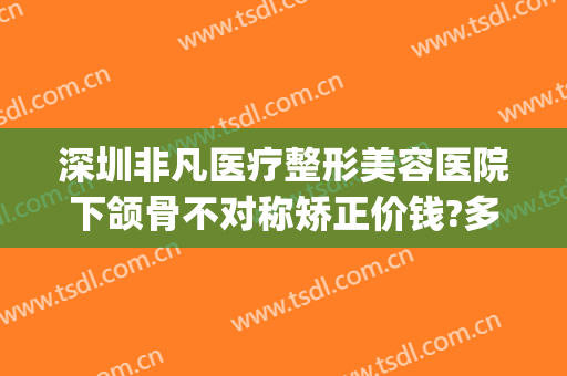 深圳非凡医疗整形美容医院下颌骨不对称矫正价钱?多长时间恢复?(下颌骨不对称整形费用)