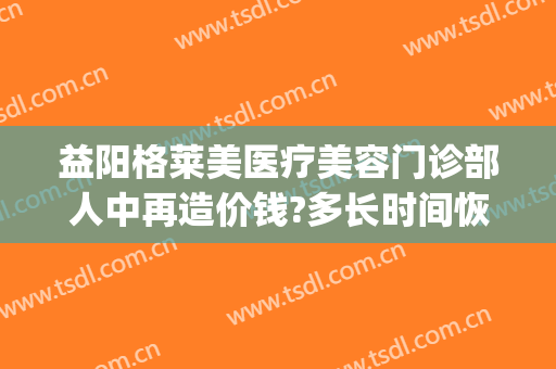 益阳格莱美医疗美容门诊部人中再造价钱?多长时间恢复?(益阳格莱美医疗美容地址)