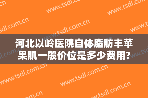 河北以岭医院自体脂肪丰苹果肌一般价位是多少费用?好不好?