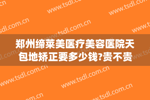 郑州缔莱美医疗美容医院天包地矫正要多少钱?贵不贵?(河南缔莱美整形美容医院)