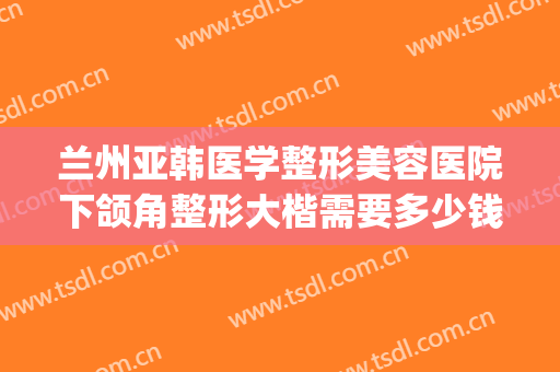 兰州亚韩医学整形美容医院下颌角整形大楷需要多少钱?有哪些优势?(兰州亚韩整形医院医生简介)