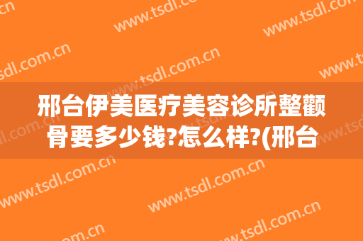 邢台伊美医疗美容诊所整颧骨要多少钱?怎么样?(邢台医疗美容医院)