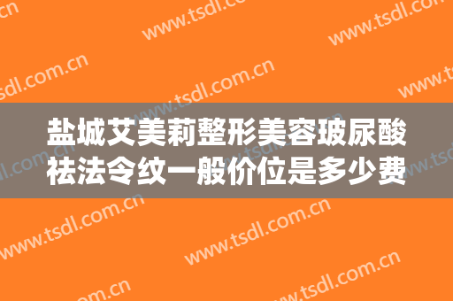 盐城艾美莉整形美容玻尿酸祛法令纹一般价位是多少费用?可靠吗?(去法令纹玻尿酸多少钱)