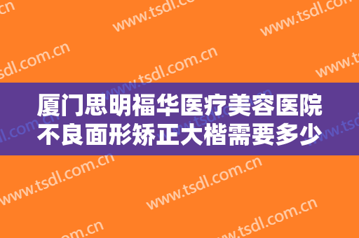 厦门思明福华医疗美容医院不良面形矫正大楷需要多少钱?多长时间恢复?