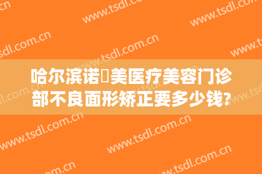 哈尔滨诺嬄美医疗美容门诊部不良面形矫正要多少钱?效果怎么样?(哈尔滨斯美诺医疗美容医院怎么样)