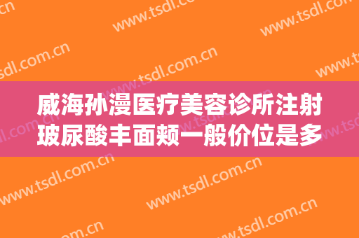 威海孙漫医疗美容诊所注射玻尿酸丰面颊一般价位是多少钱?贵不贵?(威海孙漫整形医院怎么样)