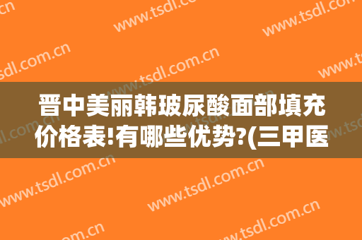 晋中美丽韩玻尿酸面部填充价格表!有哪些优势?(三甲医院玻尿酸填充泪沟价格)