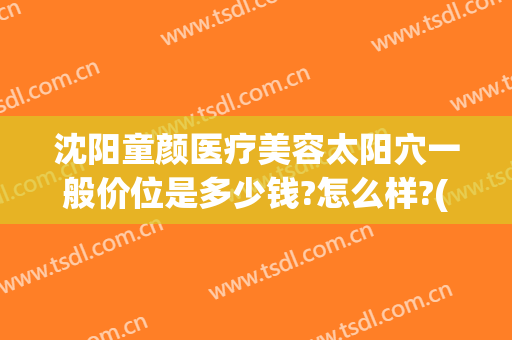 沈阳童颜医疗美容太阳穴一般价位是多少钱?怎么样?(沈阳童颜整形医院怎么样)