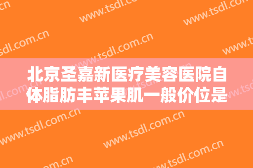 北京圣嘉新医疗美容医院自体脂肪丰苹果肌一般价位是多少钱?有哪些优势?