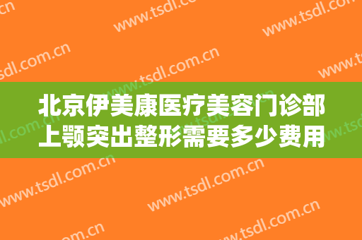 北京伊美康医疗美容门诊部上颚突出整形需要多少费用?有哪些优势?(伊美医疗整形美容怎么样)