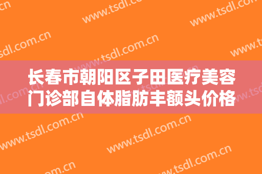 长春市朝阳区子田医疗美容门诊部自体脂肪丰额头价格?效果怎么样?