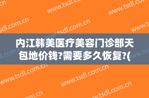 内江韩美医疗美容门诊部天包地价钱?需要多久恢复?(内江韩美医疗美容门诊部优惠)