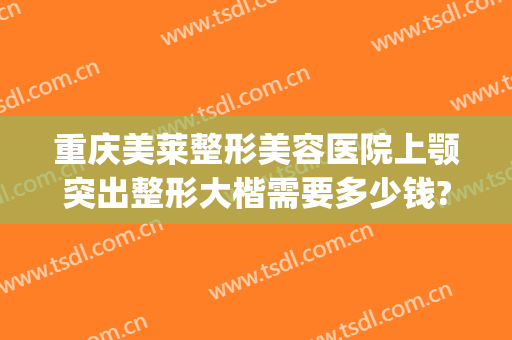重庆美莱整形美容医院上颚突出整形大楷需要多少钱?贵不贵?(重庆美莱美容整形医院医生)