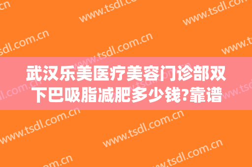 武汉乐美医疗美容门诊部双下巴吸脂减肥多少钱?靠谱吗?(武汉整形医院吸脂)