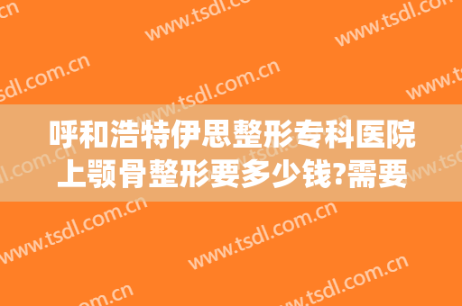 呼和浩特伊思整形专科医院上颚骨整形要多少钱?需要多久恢复?(伊思美容整形医院)