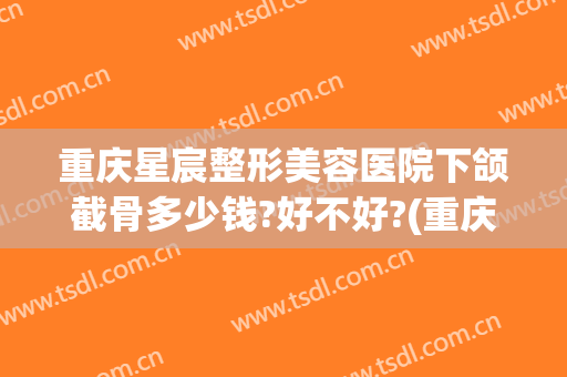 重庆星宸整形美容医院下颌截骨多少钱?好不好?(重庆星宸医美整形医院怎么样)