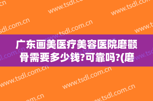 广东画美医疗美容医院磨颧骨需要多少钱?可靠吗?(磨颧骨瘦脸费用多少钱)