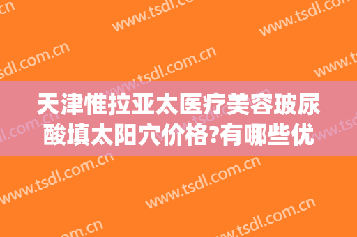 天津惟拉亚太医疗美容玻尿酸填太阳穴价格?有哪些优势?(天津惟拉亚太医疗美容电话多少)
